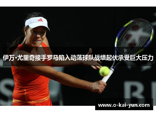 伊万·尤里奇接手罗马陷入动荡球队战绩起伏承受巨大压力 伊万·尤里奇接手罗马陷入动荡球队战绩起伏承受巨大压力